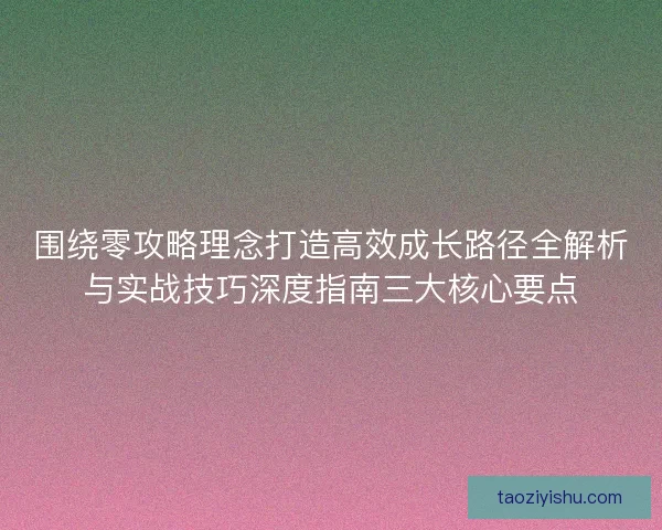 围绕零攻略理念打造高效成长路径全解析与实战技巧深度指南三大核心要点