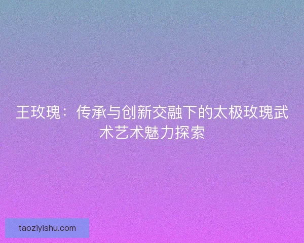 王玫瑰:传承与创新交融下的太极玫瑰武术艺术魅力探索 王玫瑰:传承与创新交融下的太极玫瑰武术艺术魅力探索