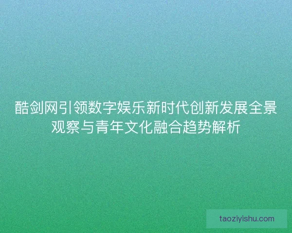 酷剑网引领数字娱乐新时代创新发展全景观察与青年文化融合趋势解析