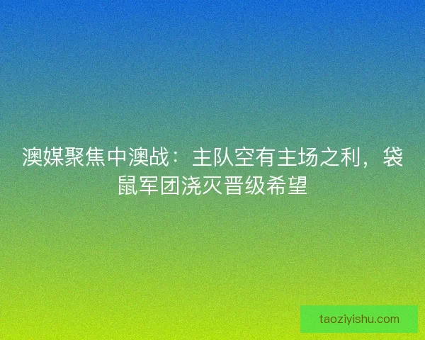 澳媒聚焦中澳战：主队空有主场之利，袋鼠军团浇灭晋级希望