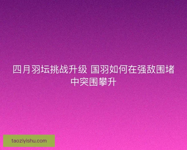 四月羽坛挑战升级 国羽如何在强敌围堵中突围攀升