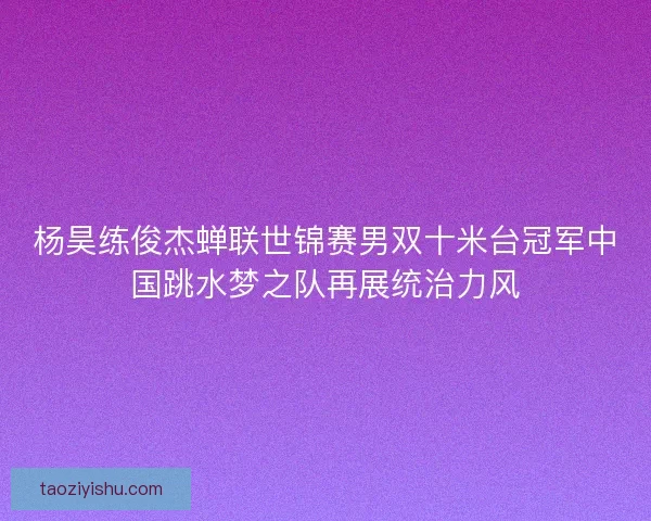 杨昊练俊杰蝉联世锦赛男双十米台冠军中国跳水梦之队再展统治力风
