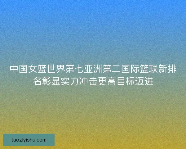 中国女篮世界第七亚洲第二国际篮联新排名彰显实力冲击更高目标迈进