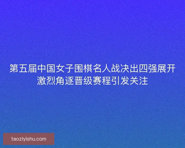 第五届中国女子围棋名人战决出四强展开激烈角逐晋级赛程引发关注