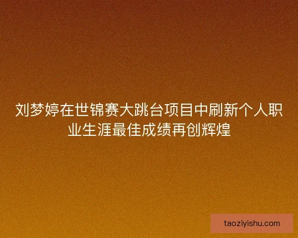 刘梦婷在世锦赛大跳台项目中刷新个人职业生涯最佳成绩再创辉煌