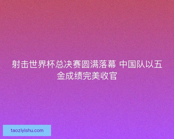 射击世界杯总决赛圆满落幕 中国队以五金成绩完美收官