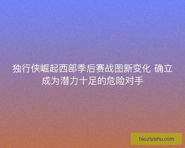 独行侠崛起西部季后赛战图新变化 确立成为潜力十足的危险对手