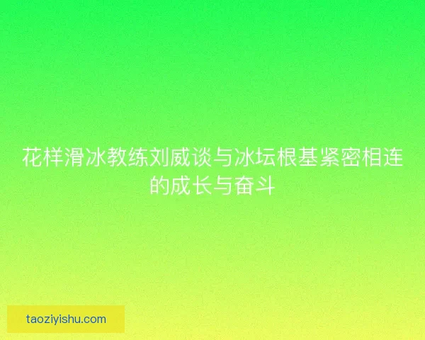 花样滑冰教练刘威谈与冰坛根基紧密相连的成长与奋斗