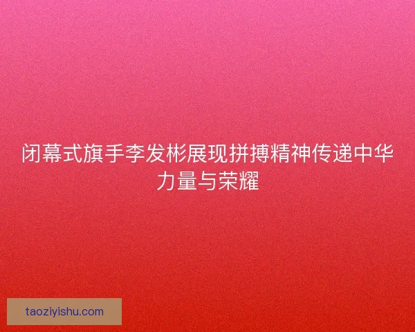 闭幕式旗手李发彬展现拼搏精神传递中华力量与荣耀
