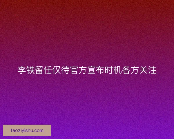 李铁留任仅待官方宣布时机各方关注 李铁留任仅待官方宣布时机各方关注