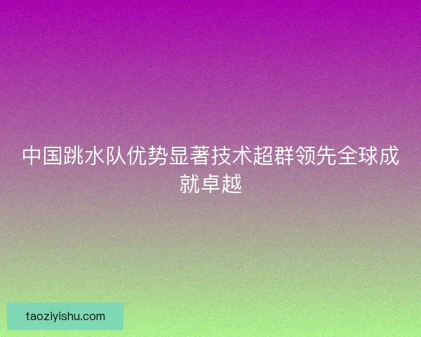 中国跳水队优势显著技术超群领先全球成就卓越