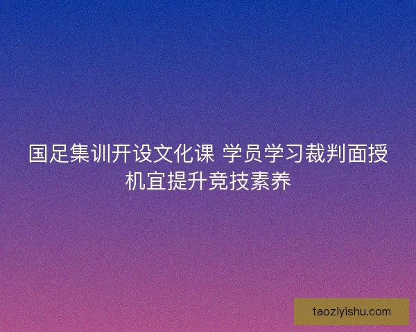 国足集训开设文化课 学员学习裁判面授机宜提升竞技素养