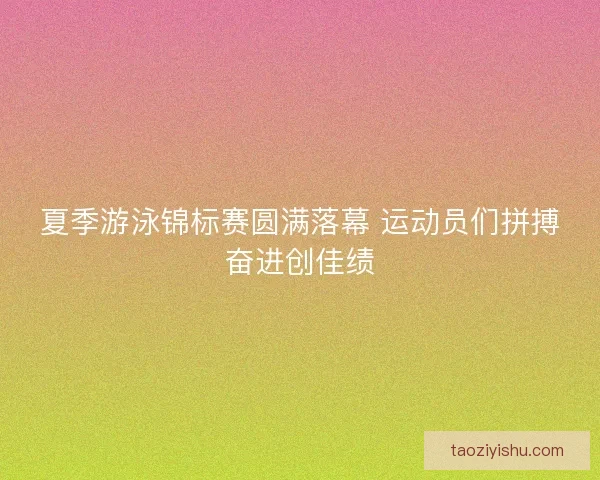 夏季游泳锦标赛圆满落幕 运动员们拼搏奋进创佳绩 夏季游泳锦标赛圆满落幕 运动员们拼搏奋进创佳绩